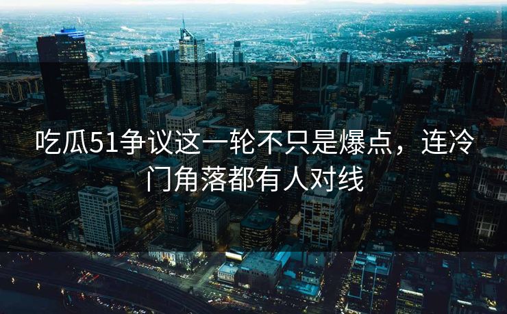 吃瓜51争议这一轮不只是爆点，连冷门角落都有人对线