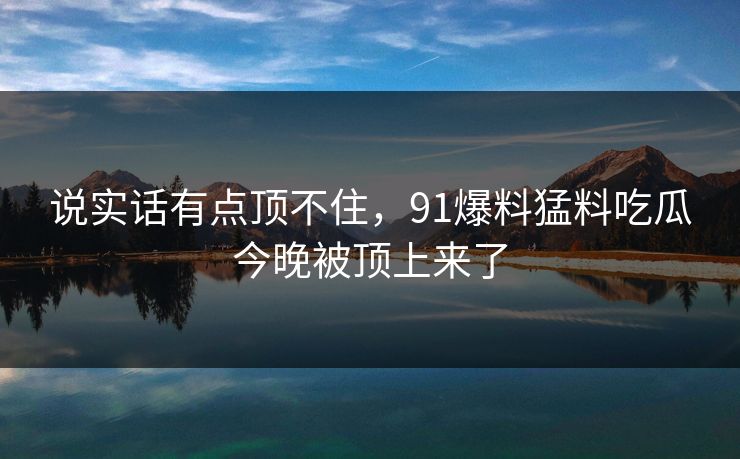 说实话有点顶不住，91爆料猛料吃瓜今晚被顶上来了