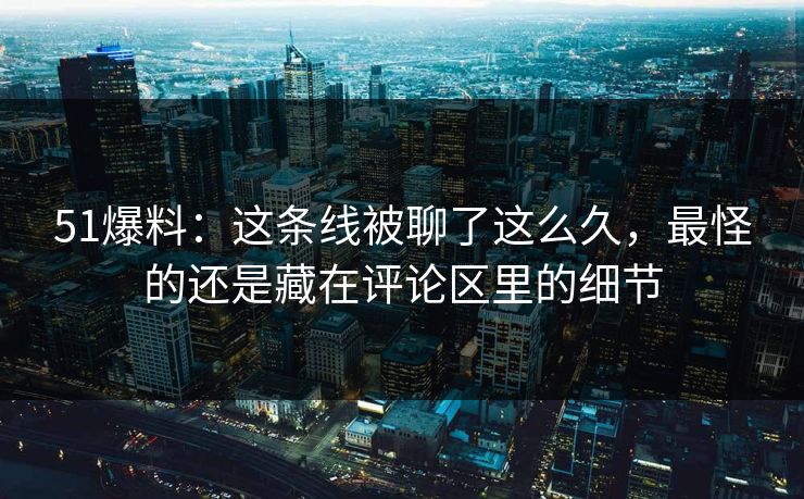 51爆料：这条线被聊了这么久，最怪的还是藏在评论区里的细节