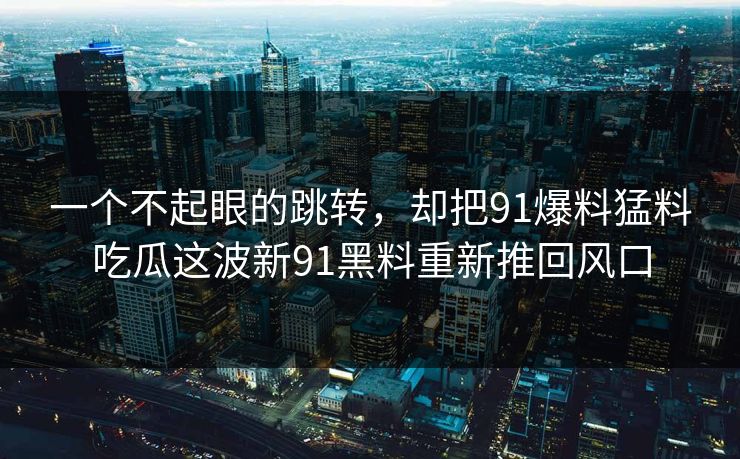 一个不起眼的跳转，却把91爆料猛料吃瓜这波新91黑料重新推回风口