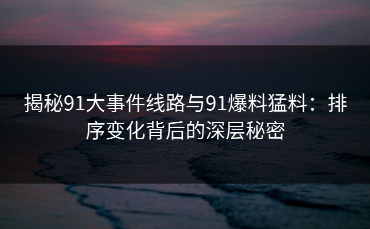揭秘91大事件线路与91爆料猛料：排序变化背后的深层秘密