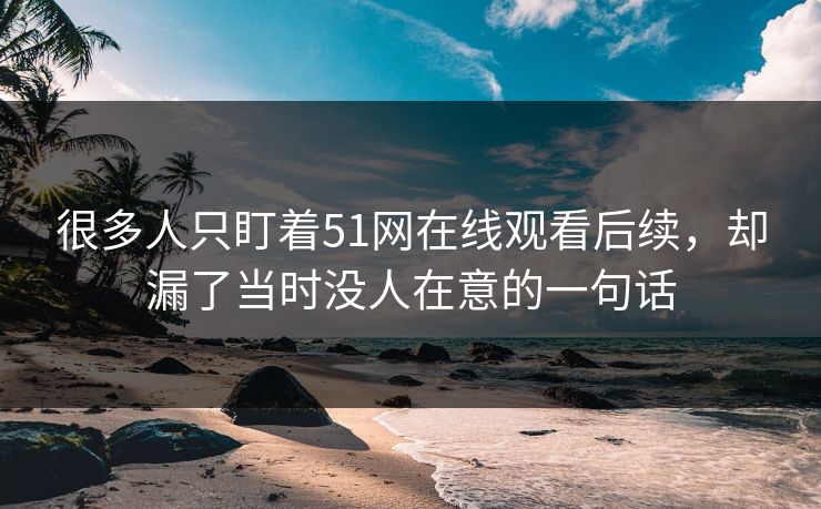 很多人只盯着51网在线观看后续，却漏了当时没人在意的一句话