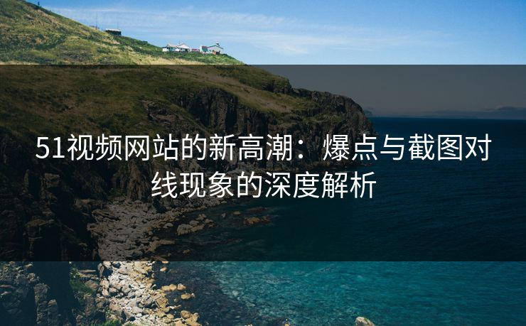 51视频网站的新高潮：爆点与截图对线现象的深度解析