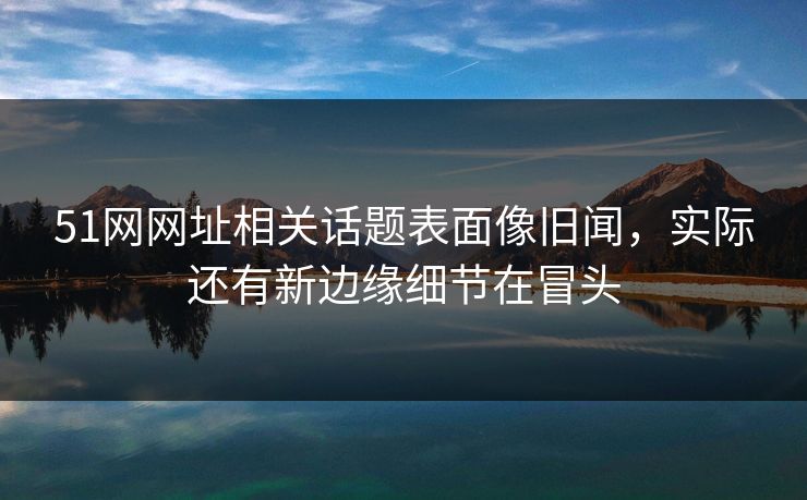 51网网址相关话题表面像旧闻，实际还有新边缘细节在冒头