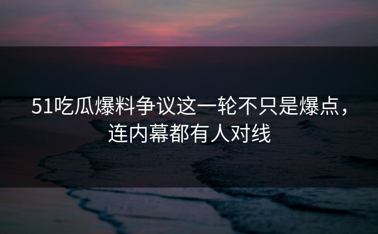 51吃瓜爆料争议这一轮不只是爆点，连内幕都有人对线