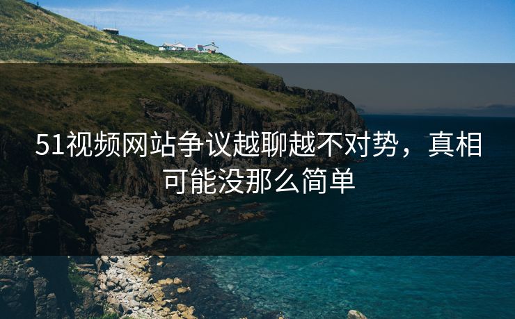 51视频网站争议越聊越不对势，真相可能没那么简单