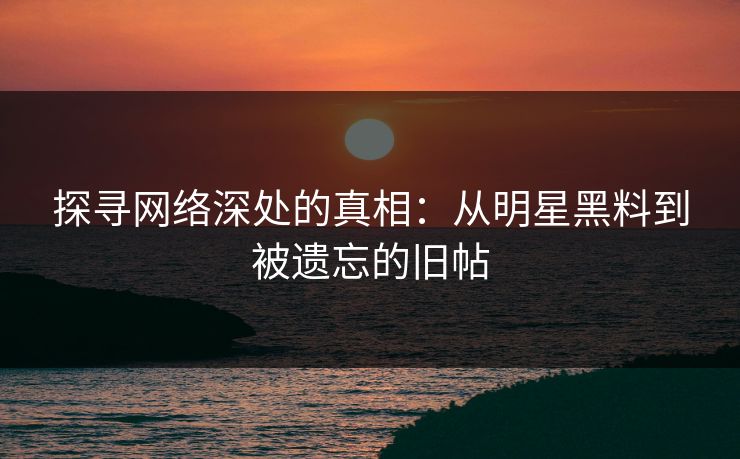 探寻网络深处的真相：从明星黑料到被遗忘的旧帖