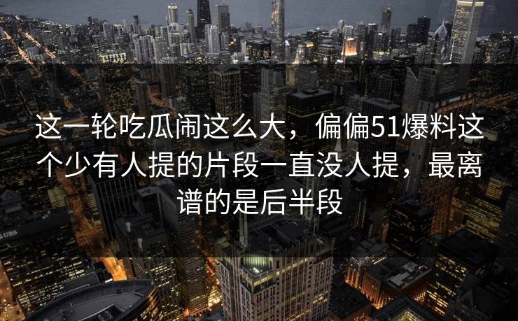 这一轮吃瓜闹这么大，偏偏51爆料这个少有人提的片段一直没人提，最离谱的是后半段