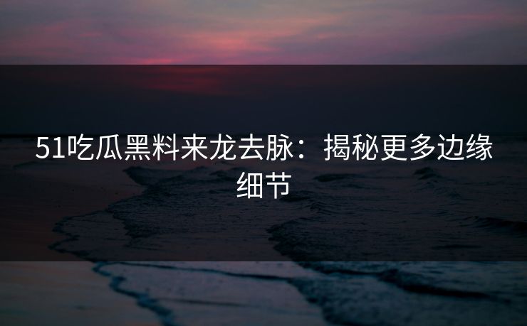 51吃瓜黑料来龙去脉：揭秘更多边缘细节