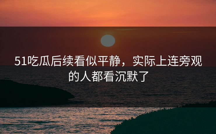 51吃瓜后续看似平静，实际上连旁观的人都看沉默了