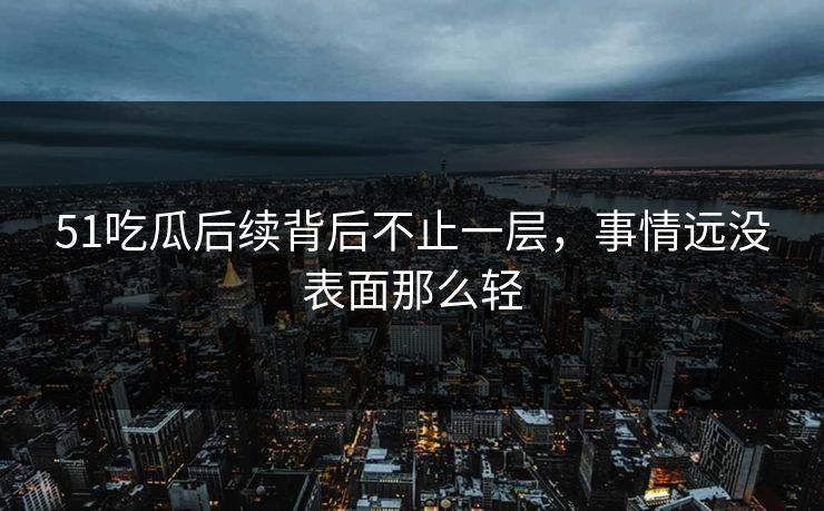 51吃瓜后续背后不止一层，事情远没表面那么轻
