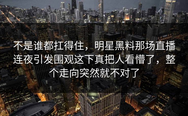 不是谁都扛得住，明星黑料那场直播连夜引发围观这下真把人看懵了，整个走向突然就不对了