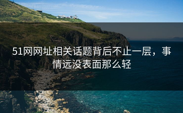 51网网址相关话题背后不止一层，事情远没表面那么轻