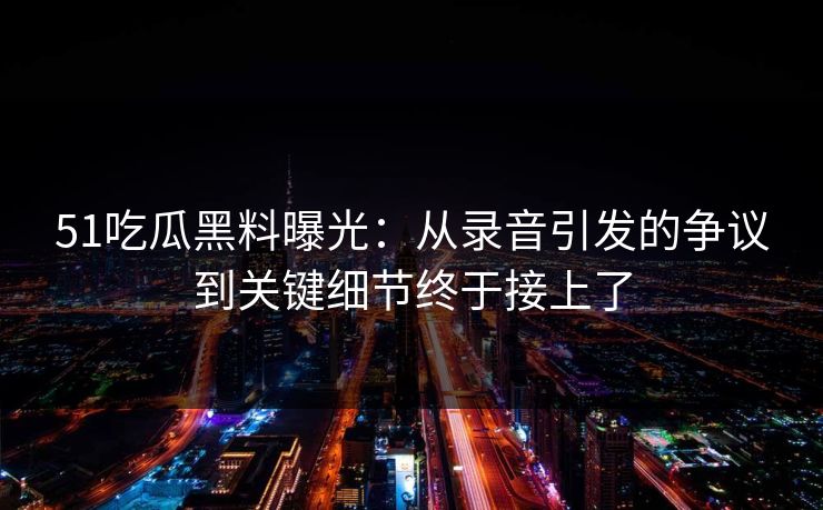 51吃瓜黑料曝光：从录音引发的争议到关键细节终于接上了