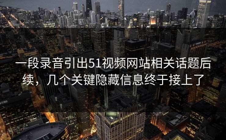一段录音引出51视频网站相关话题后续，几个关键隐藏信息终于接上了