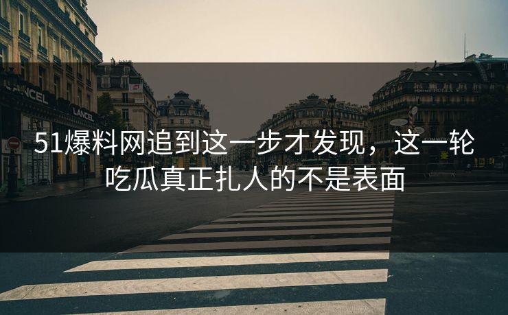 51爆料网追到这一步才发现，这一轮吃瓜真正扎人的不是表面