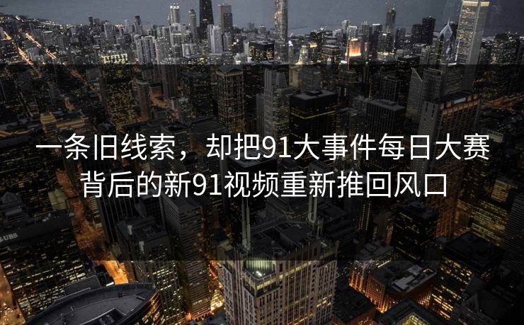 一条旧线索，却把91大事件每日大赛背后的新91视频重新推回风口
