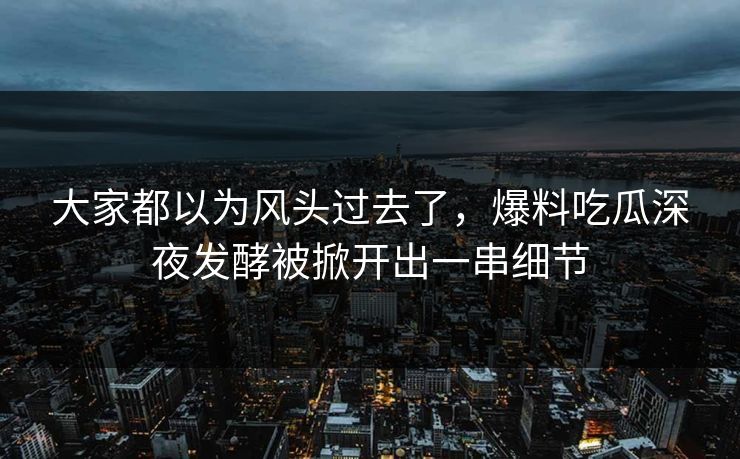 大家都以为风头过去了，爆料吃瓜深夜发酵被掀开出一串细节