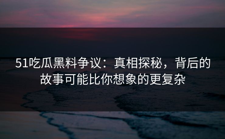 51吃瓜黑料争议：真相探秘，背后的故事可能比你想象的更复杂