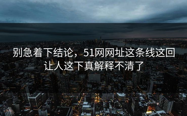 别急着下结论，51网网址这条线这回让人这下真解释不清了