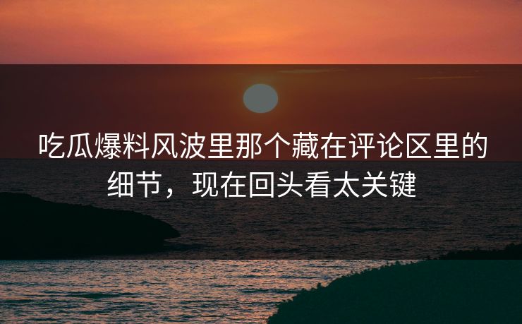 吃瓜爆料风波里那个藏在评论区里的细节,现在回头看太关键 吃瓜爆料风波里那个藏在评论区里的细节,现在回头看太关键