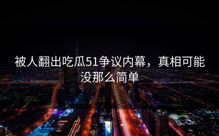 被人翻出吃瓜51争议内幕，真相可能没那么简单