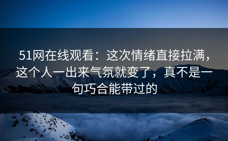 51网在线观看：这次情绪直接拉满，这个人一出来气氛就变了，真不是一句巧合能带过的