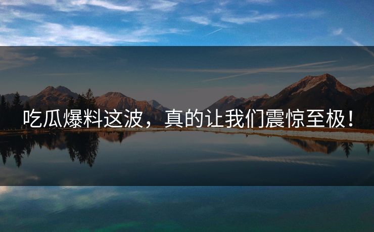 吃瓜爆料这波，真的让我们震惊至极！