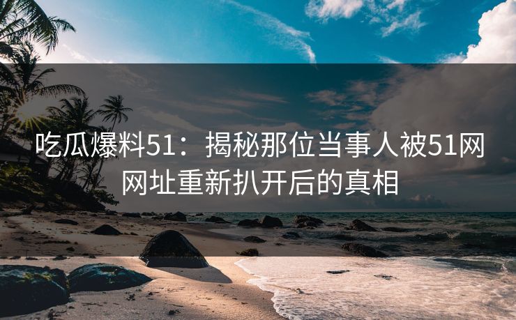 吃瓜爆料51：揭秘那位当事人被51网网址重新扒开后的真相