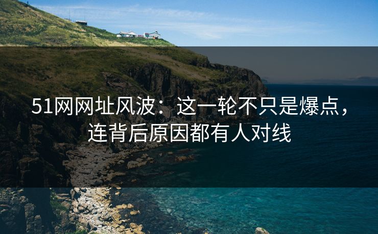 51网网址风波：这一轮不只是爆点，连背后原因都有人对线