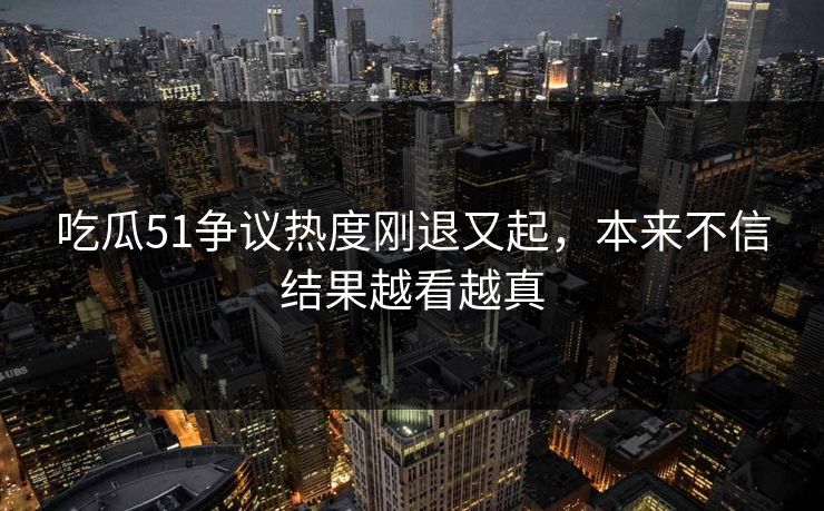 吃瓜51争议热度刚退又起,本来不信结果越看越真 吃瓜51争议热度刚退又起,本来不信结果越看越真