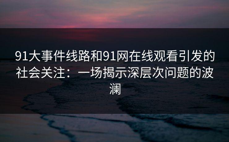 91大事件线路和91网在线观看引发的社会关注:一场揭示深层次问题的波澜 91大事件线路和91网在线观看引发的社会关注:一场揭示深层次问题的波澜