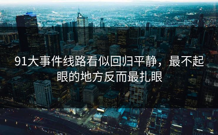 91大事件线路看似回归平静,最不起眼的地方反而最扎眼 91大事件线路看似回归平静,最不起眼的地方反而最扎眼