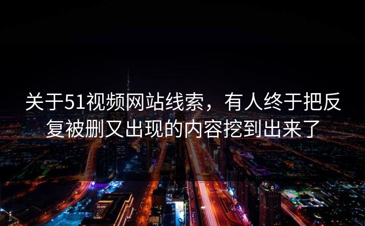 关于51视频网站线索，有人终于把反复被删又出现的内容挖到出来了