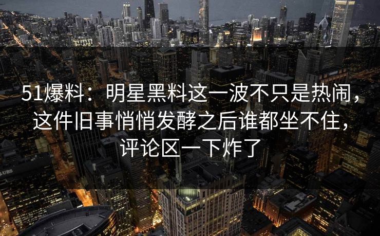 51爆料：明星黑料这一波不只是热闹，这件旧事悄悄发酵之后谁都坐不住，评论区一下炸了