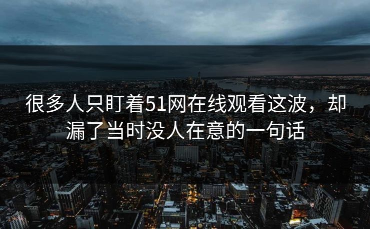 很多人只盯着51网在线观看这波，却漏了当时没人在意的一句话