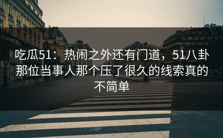 吃瓜51：热闹之外还有门道，51八卦那位当事人那个压了很久的线索真的不简单