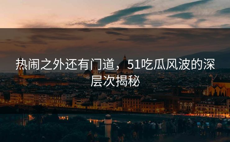 热闹之外还有门道，51吃瓜风波的深层次揭秘
