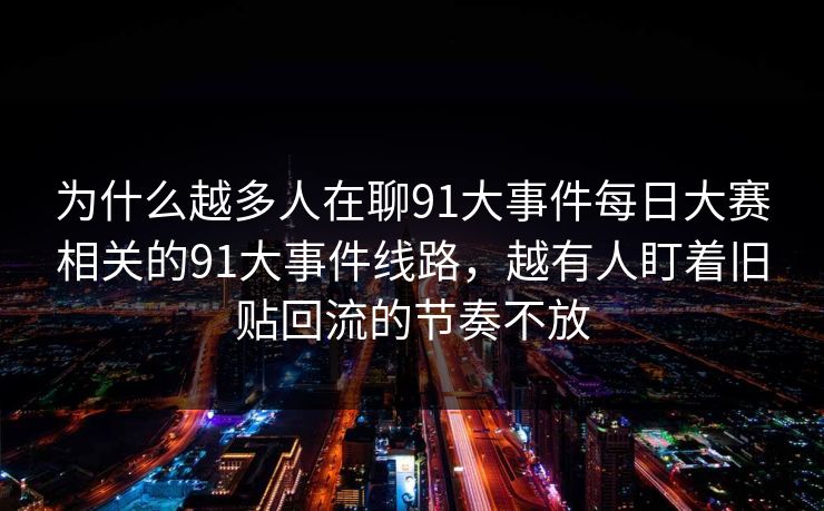 为什么越多人在聊91大事件每日大赛相关的91大事件线路，越有人盯着旧贴回流的节奏不放