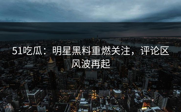 51吃瓜：明星黑料重燃关注，评论区风波再起