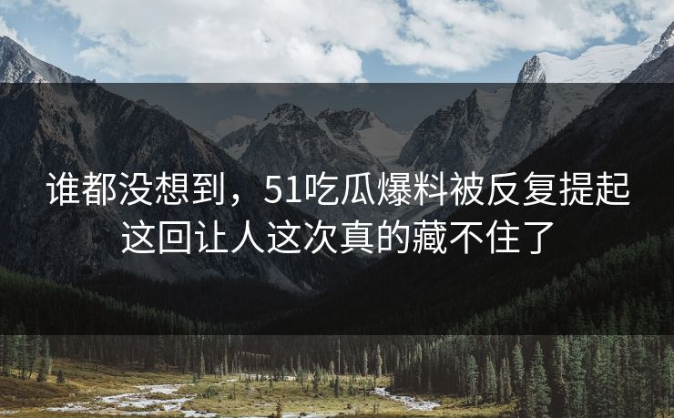 谁都没想到，51吃瓜爆料被反复提起这回让人这次真的藏不住了