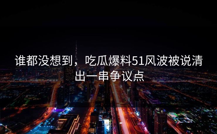 谁都没想到，吃瓜爆料51风波被说清出一串争议点