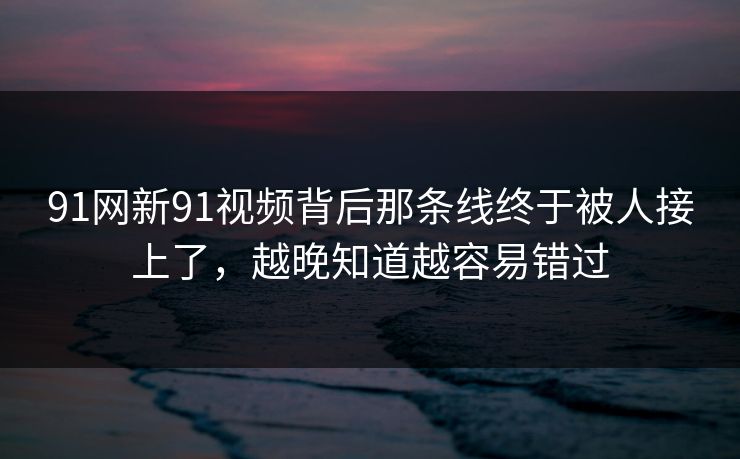 91网新91视频背后那条线终于被人接上了，越晚知道越容易错过