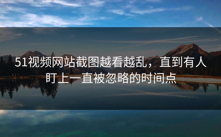 51视频网站截图越看越乱,直到有人盯上一直被忽略的时间点 51视频网站截图越看越乱,直到有人盯上一直被忽略的时间点