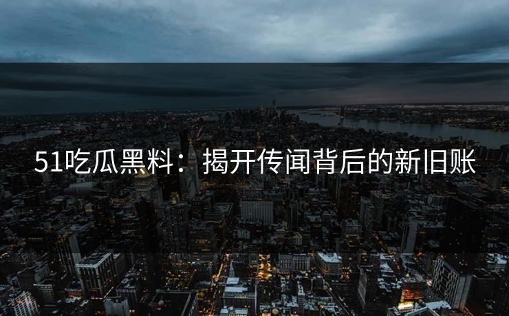 51吃瓜黑料：揭开传闻背后的新旧账