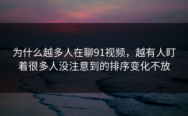 为什么越多人在聊91视频，越有人盯着很多人没注意到的排序变化不放