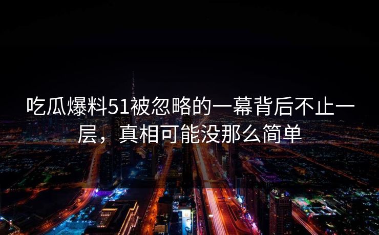 吃瓜爆料51被忽略的一幕背后不止一层，真相可能没那么简单