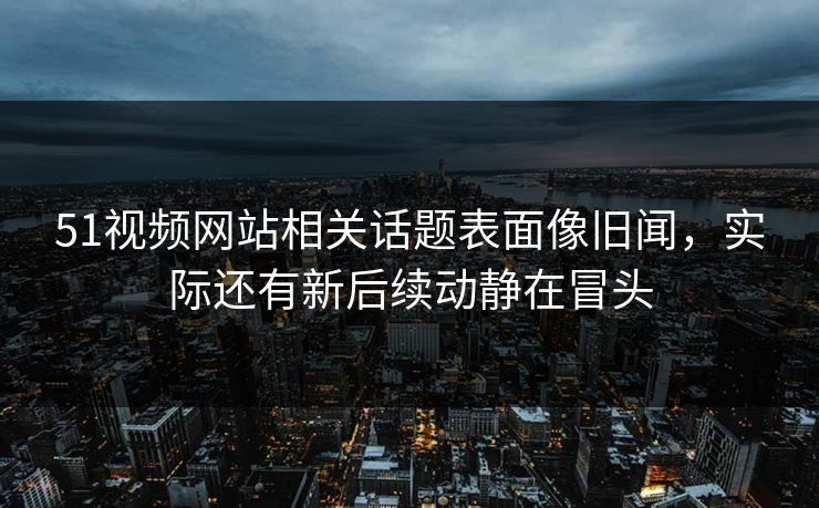 51视频网站相关话题表面像旧闻，实际还有新后续动静在冒头