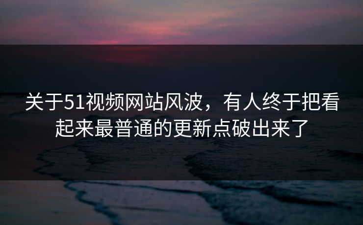 关于51视频网站风波，有人终于把看起来最普通的更新点破出来了