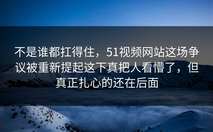 不是谁都扛得住，51视频网站这场争议被重新提起这下真把人看懵了，但真正扎心的还在后面